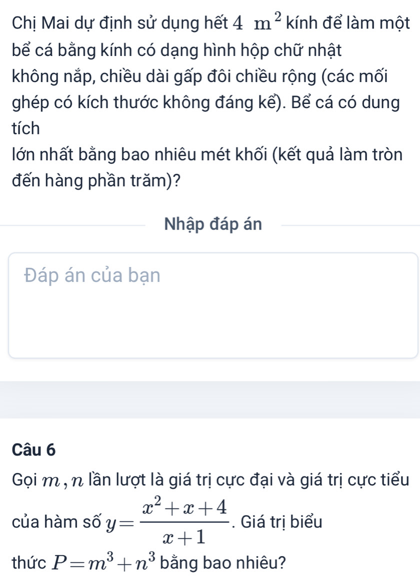 Chị Mai dự định sử dụng hết 4m^2 kính để làm một 
bể cá bằng kính có dạng hình hộp chữ nhật 
không nắp, chiều dài gấp đôi chiều rộng (các mối 
ghép có kích thước không đáng kể). Bể cá có dung 
tích 
lớn nhất bằng bao nhiêu mét khối (kết quả làm tròn 
đến hàng phần trăm)? 
Nhập đáp án 
Đáp án của bạn 
Câu 6 
Gọi m , n lần lượt là giá trị cực đại và giá trị cực tiểu 
của hàm số y= (x^2+x+4)/x+1 . Giá trị biểu 
thức P=m^3+n^3 bằng bao nhiêu?