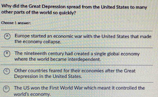 Why did the Great Depression spread from the United States to many
other parts of the world so quickly?
Choose 1 answer:
A Europe started an economic war with the United States that made
the economy collapse.
B The nineteenth century had created a single global economy
where the world became interdependent.
Other countries feared for their economies after the Great
Depression in the United States.
The US won the First World War which meant it controlled the
world's economy.