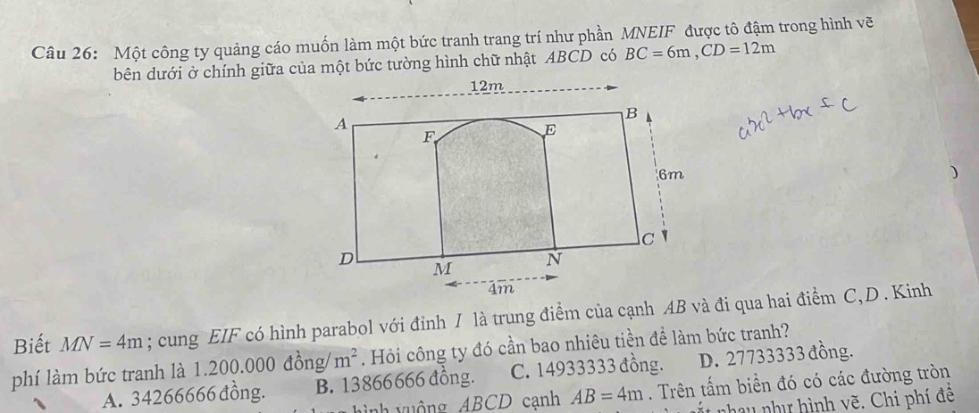 Một công ty quảng cáo muốn làm một bức tranh trang trí như phần MNEIF được tô đậm trong hình vẽ
bên dưới ở chính giữa của một bức tường hình chữ nhật ABCD có BC=6m, CD=12m
12m
A
B
F
E
6m
)
c `
D M N
4m
Biết MN=4m; cung EIF có hình parabol với đỉnh I là trung điểm của cạnh AB và đi qua hai điểm C, D . Kinh
phí làm bức tranh là 1.200.000 đồng/ m^2. Hỏi công ty đó cần bao nhiêu tiền để làm bức tranh?
A. 34266666 đồng. B. 13866666 đồng. C. 14933333 đồng. D. 27733333 đồng.
ì nh y uộ ng ABCD cạnh AB=4m. Trên tấm biển đó có các đường tròn
et nhau như hình vẽ. Chi phí đê