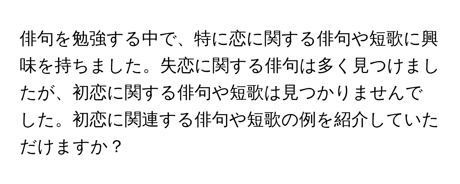 俳句を勉強する中で、特に恋に関する俳句や短歌に興味を持ちました。失恋に関する俳句は多く見つけましたが、初恋に関する俳句や短歌は見つかりませんでした。初恋に関連する俳句や短歌の例を紹介していただけますか？