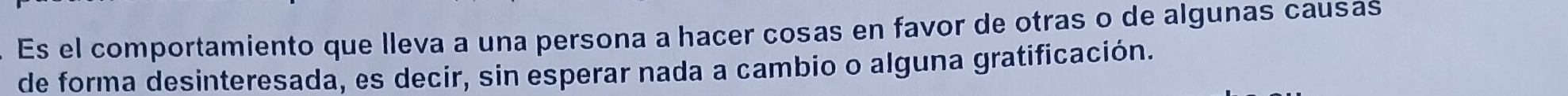 Es el comportamiento que lleva a una persona a hacer cosas en favor de otras o de algunas causas 
de forma desinteresada, es decir, sin esperar nada a cambio o alguna gratificación.