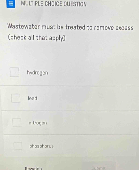 QUESTION
Wastewater must be treated to remove excess
(check all that apply)
hydrogen
lead
nitrogen
phosphorus
Rewatch Submit