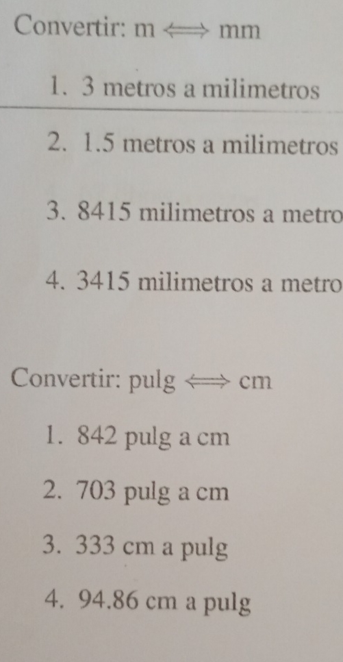 Convertir: m < > mm
1. 3 metros a milimetros
2. 1.5 metros a milimetros
3. 8415 milimetros a metro
4. 3415 milimetros a metro
Convertir: pulg ← cm
1. 842 pulg a cm
2. 703 pulg a cm
3. 333 cm a pulg 
4. 94.86 cm a pulg