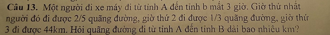 Một người đi xe máy đi từ tỉnh A đến tỉnh b mất 3 giờ. Giờ thứ nhất 
người đó đi được 2/5 quãng đường, giờ thứ 2 đi được 1/3 quãng đường, giờ thứ 
3 đi được 44km. Hỏi quãng đường đi từ tỉnh A đến tỉnh B dài bao nhiêu km?