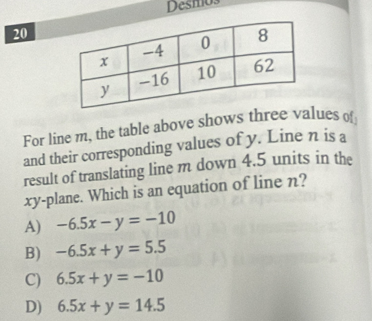 Desmos
20
For line m, the table above shows three values of
and their corresponding values of y. Line n is a
result of translating line m down 4.5 units in the
xy -plane. Which is an equation of line n?
A) -6.5x-y=-10
B) -6.5x+y=5.5
C) 6.5x+y=-10
D) 6.5x+y=14.5