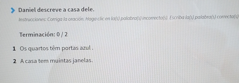 Daniel descreve a casa dele. 
Instrucciones: Corriga la oración. Haga clic en la(s) palabra(s) incorrecta(s). Escriba la(s) palabra(s) correcta(s) 
Terminación: 0 / 2
1 Os quartos têm portas azul . 
2 A casa tem muintas janelas.