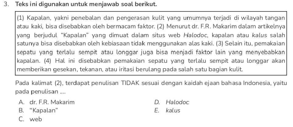 Teks ini digunakan untuk menjawab soal berikut.
(1) Kapalan, yakni penebalan dan pengerasan kulit yang umumnya terjadi di wilayah tangan
atau kaki, bisa disebabkan oleh bermacam faktor. (2) Menurut dr. F.R. Makarim dalam artikelnya
yang berjudul “Kapalan” yang dimuat dalam situs web Halodoc, kapalan atau kalus salah
satunya bisa disebabkan oleh kebiasaan tidak menggunakan alas kaki. (3) Selain itu, pemakaian
sepatu yang terlalu sempit atau longgar juga bisa menjadi faktor lain yang menyebabkan
kapalan. (4) Hal ini disebabkan pemakaian sepatu yang terlalu sempit atau longgar akan
memberikan gesekan, tekanan, atau iritasi berulang pada salah satu bagian kulit.
Pada kalimat (2), terdapat penulisan TIDAK sesuai dengan kaidah ejaan bahasa Indonesia, yaitu
pada penulisan ....
A. dr. F.R. Makarim D. Halodoc
B. “Kapalan” E. kalus
C. web