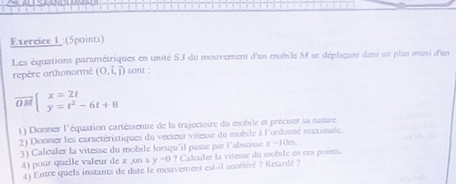 (Spoints) 
Les équations paramétriques en unité S.I du mouvement d'un mobile M se déplaçant dans un plan muni d'un 
repère orthonormé (0,hat i,hat j) sont :
overline OMbeginarrayl x=2t y=t^2-6t+8endarray.
1) Donner l'équation cartésienne de la trajectoire du mobile et préciser sa nature 
2) Donner les caractéristiques du vecteur vitesse du mobile à l'ordonné maximale. 
3) Caleuler la vitesse du mobile lorsqu'il passe par l'abseisse x=10m. 
4) pour quelle valeur de x ,on a y=0 ? Caleuler la vitesse du mobile en ces points. 
4) Entre quels instants de date le mouvement est-il accéléré ? Retardé ?