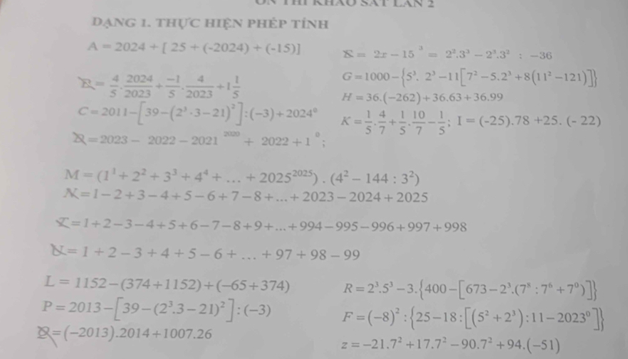 Sát lán 2
Đạng 1. thực hiện phép tính
A=2024+[25+(-2024)+(-15)] S=2x-15^3=2^2.3^3-2^3.3^2:-36
R= 4/5 ·  2024/2023 + (-1)/5 ·  4/2023 +1 1/5 
G=1000- 5^3.2^3-11[7^2-5.2^3+8(11^2-121)]
H=36.(-262)+36.63+36.99
C=2011-[39-(2^3· 3-21)^2]:(-3)+2024^0 K= 1/5 . 4/7 + 1/5 . 10/7 - 1/5 ;I=(-25).78+25.(-22)
Q=2023-2022-2021^(2020)+2022+1°;
M=(1^1+2^2+3^3+4^4+...+2025^(2025)).(4^2-144:3^2)
N=1-2+3-4+5-6+7-8+...+2023-2024+2025
X=1+2-3-4+5+6-7-8+9+...+994-995-996+997+998
X=1+2-3+4+5-6+...+97+98-99
L=1152-(374+1152)+(-65+374) R=2^3.5^3-3. 400-[673-2^3.(7^8:7^6+7^0)]
P=2013-[39-(2^3.3-21)^2]:(-3) F=(-8)^2: 25-18:[(5^2+2^3):11-2023^0]
Q=(-2013).2014+1007.26
z=-21.7^2+17.7^2-90.7^2+94.(-51)