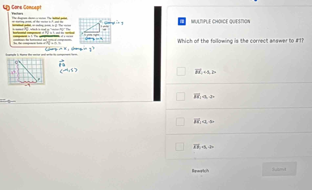 a Core Concept
Vectors
The diagram shows a vector. The initial point,
or starting point, of the vector is P, and the MULTIPLE CHOICE QUESTION
terminal polnt, or ending point, is Q. The vector ) units
is named overline PV , which is read as "vector PQ:T
hurizontal component of overline POin , and the vertical
compenent is 3. The comp ots farh of a vector
combines the horizontal and vertical components.
So, the component form of PQis(5,3) Which of the following is the correct answer to #1?
Fxammle 1: Name the vertor and write its component form
vector BK; , 2>
P
vector BK;<5</tex>, -2>
vector BK;<2</tex>, -5>
overline KB;<5</tex>, -2>
Rewatch Submit