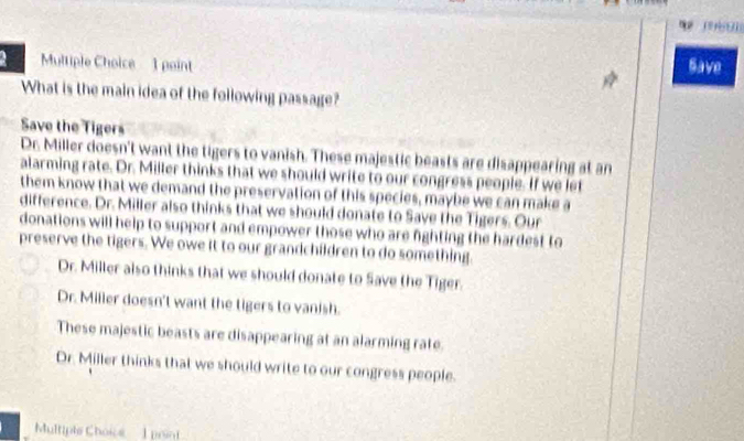 Save
What is the main idea of the following passage?
Save the Tigers
Dr. Miller doesn't want the tigers to vanish. These majestic beasts are disappearing at an
alarming rate. Dr. Miller thinks that we should write to our congress people. If we let
them know that we demand the preservation of this species, maybe we can make a
difference. Dr. Miller also thinks that we should donate to Save the Tigers. Our
donations will help to support and empower those who are fighting the hardest to
preserve the tigers. We owe it to our grandchildren to do something.
Dr. Miller also thinks that we should donate to Save the Tiger.
Dr. Miller doesn't want the tigers to vanish.
These majestic beasts are disappearing at an alarming rate.
Dr. Miller thinks that we should write to our congress people.
Multiple Choice 1 point