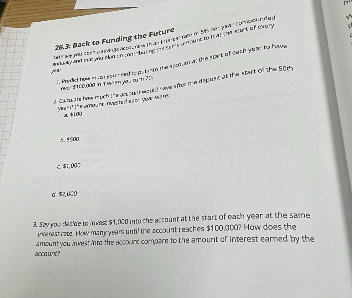 Let's say you open a savings account with an interest rate of 5% per year compounded
√
26.3: Back to Funding the Future
annually and that you plan on contributing the same amount to it at the start of every
1. Predict how much you need to put into the account at the start of each year to have
year.
over $100,000 in it when you turn 70.
2. Calculate how much the account would have after the deposit at the start of the 50th
year if the amount invested each year were:
a. $100
b. $500
c. $1,000
d. $2,000
3. Say you decide to invest $1,000 into the account at the start of each year at the same
interest rate. How many years until the account reaches $100,000? How does the
amount you invest into the account compare to the amount of interest earned by the
account?