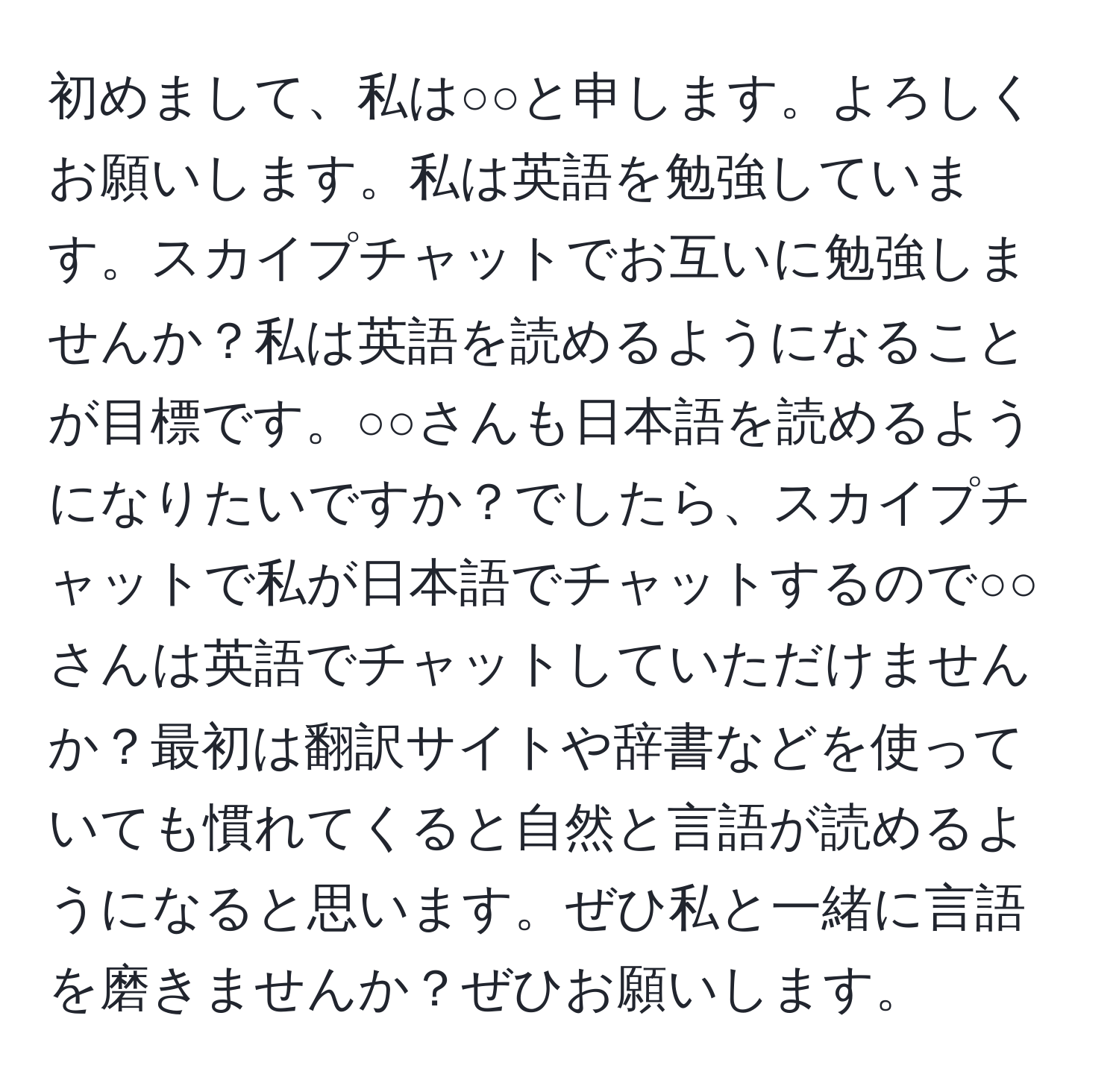 初めまして、私は○○と申します。よろしくお願いします。私は英語を勉強しています。スカイプチャットでお互いに勉強しませんか？私は英語を読めるようになることが目標です。○○さんも日本語を読めるようになりたいですか？でしたら、スカイプチャットで私が日本語でチャットするので○○さんは英語でチャットしていただけませんか？最初は翻訳サイトや辞書などを使っていても慣れてくると自然と言語が読めるようになると思います。ぜひ私と一緒に言語を磨きませんか？ぜひお願いします。