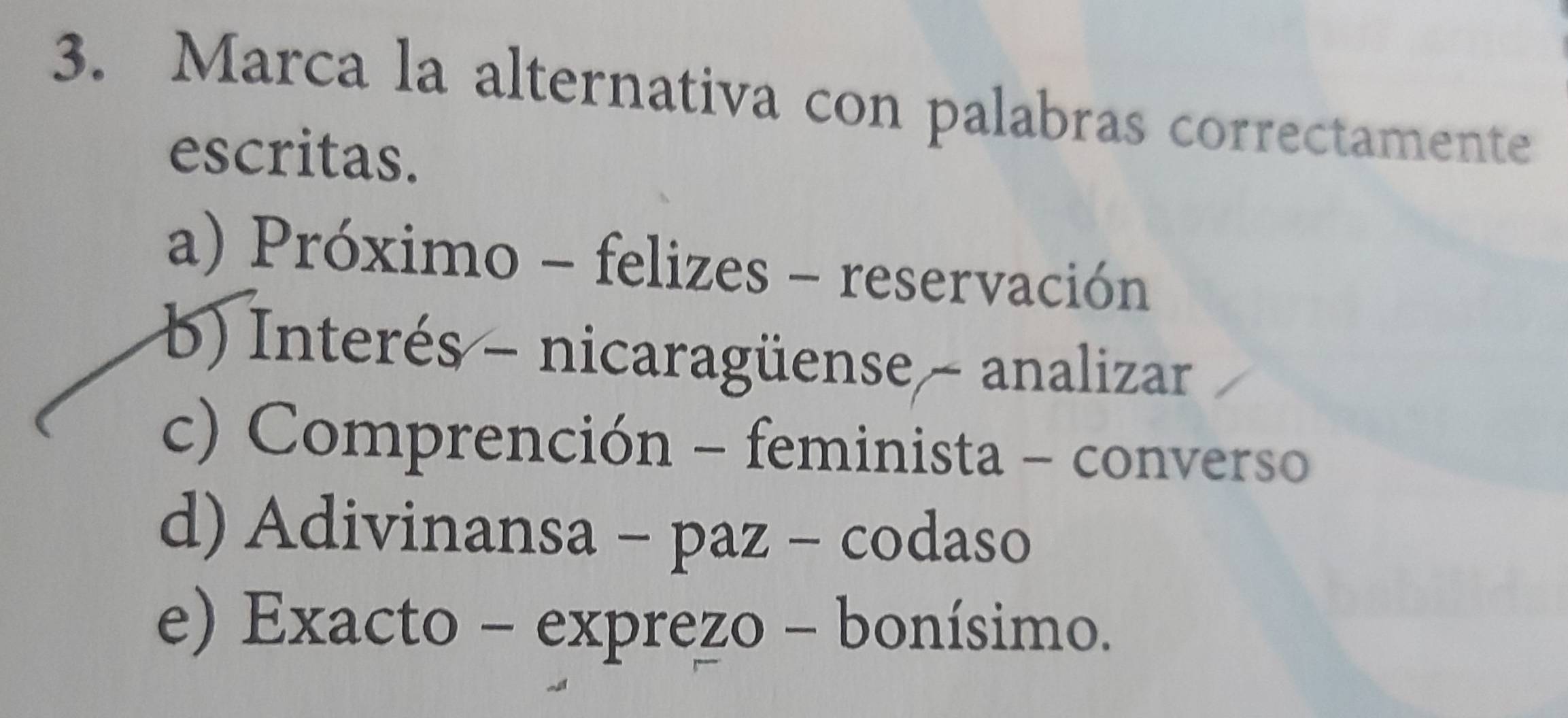 Marca la alternativa con palabras correctamente
escritas.
a) Próximo - felizes - reservación
b) Interés - nicaragüense - analizar
c) Comprención - feminista - converso
d) Adivinansa - paz - codaso
e) Exacto - exprezo - bonísimo.