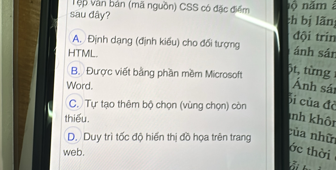 Tẹp văn bản (mã nguồn) CSS có đặc điểm nộ năm 
sau đây? ch bị lãng
đội trín
A. Định dạng (định kiểu) cho đối tượng ánh sán
HTML.
B. Được viết bằng phần mềm Microsoft
6t, từng 1
Word. Ánh sái
C. Tự tạo thêm bộ chọn (vùng chọn) còn
bi của đờ
thiếu. anh khôn
D. Duy trì tốc độ hiển thị đồ họa trên trang
của nhữ
web.
ớc thời