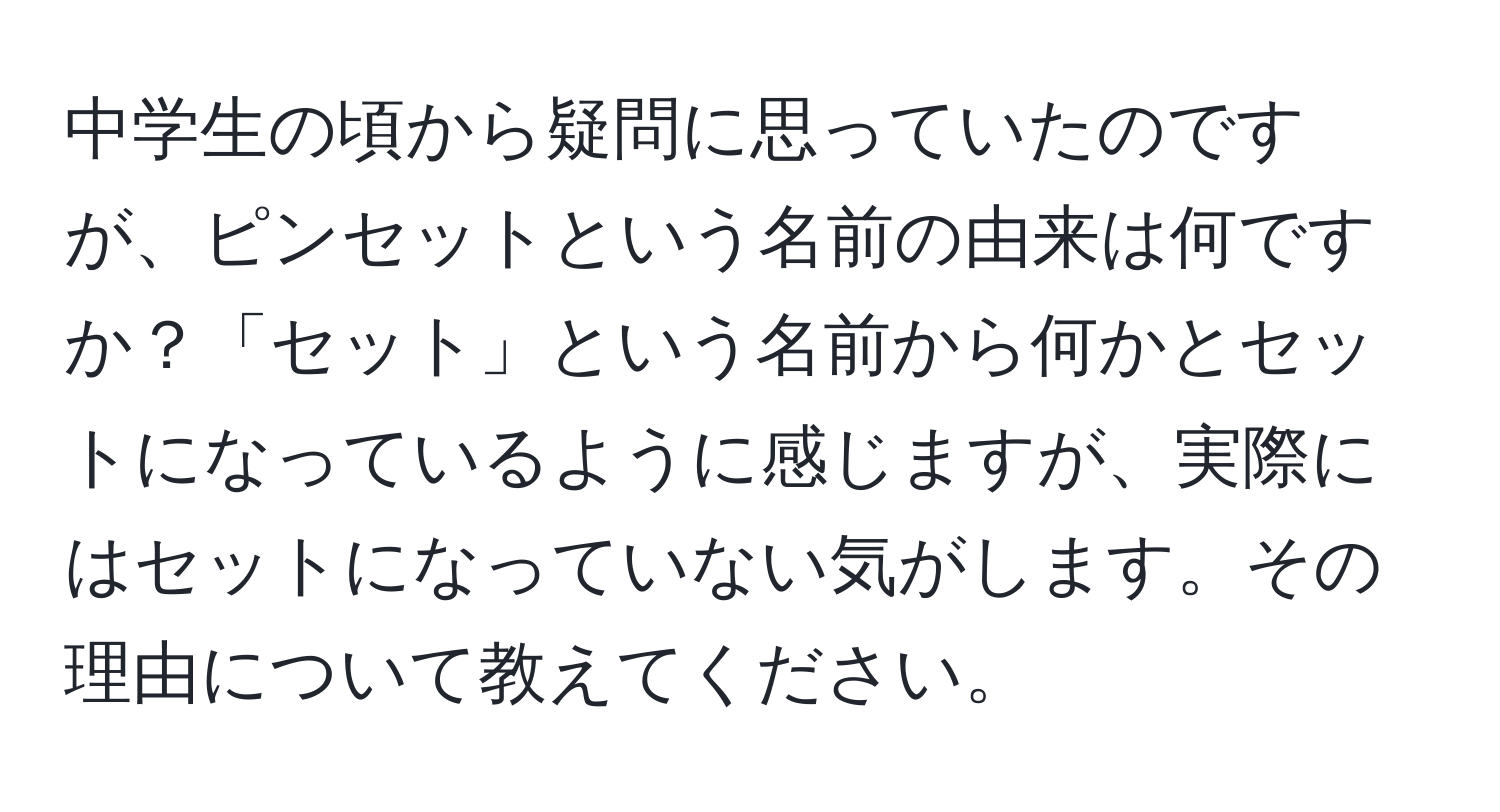 中学生の頃から疑問に思っていたのですが、ピンセットという名前の由来は何ですか？「セット」という名前から何かとセットになっているように感じますが、実際にはセットになっていない気がします。その理由について教えてください。