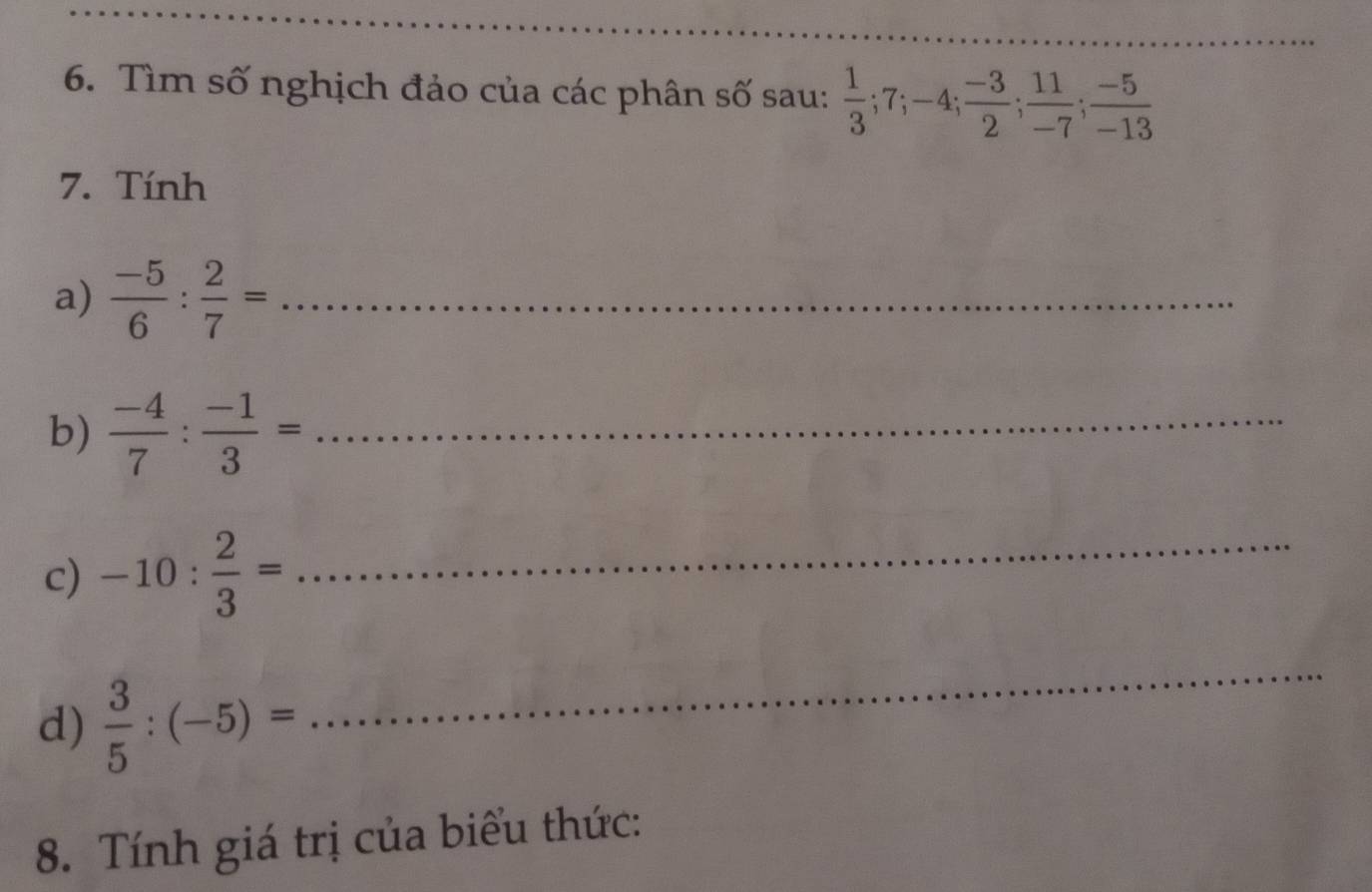 Tìm số nghịch đảo của các phân số sau:  1/3 ; 7; -4;  (-3)/2 ;  11/-7 ;  (-5)/-13 
7. Tính 
a)  (-5)/6 : 2/7 = _ 
b)  (-4)/7 : (-1)/3 = _ 
c) -10: 2/3 = _ 
d)  3/5 :(-5)=
_ 
8. Tính giá trị của biểu thức: