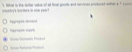 What is the dollar value of all final goods and services produced within θ°
country's borders in one year?
Äggregate demand
Aggregate supply
Gross Domestic Product
Groës National Product