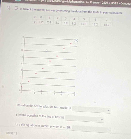 eu Topies and Modeling in Mathematics - A - Premier - 2425 / Unit 4 - Conduct
8. Select the correct answer by entering the data from the table in your calculator.
' 1
14
12
10
8.
4
2
。 r 2 3 4 5 6 7 8 x
_
Based on the scatter plot, the best model is
_
Find the equation of the line of best fit:
Use the equation to predict y when x=10.
00:38:11