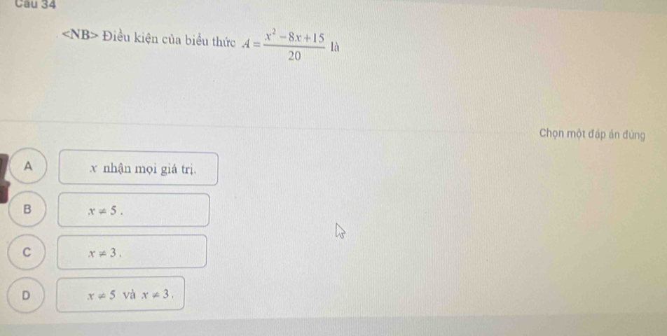 Cau 34
∠ NB> Điều kiện của biểu thức A= (x^2-8x+15)/20  là
Chọn một đáp án đùng
A x nhận mọi giá trị.
B x!= 5.
C x!= 3.
D x!= 5 và x!= 3.