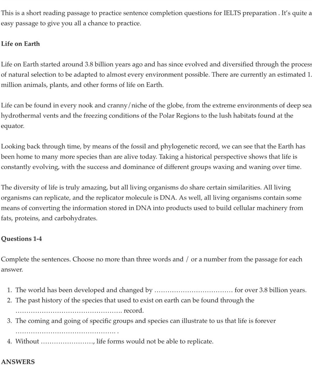 This is a short reading passage to practice sentence completion questions for IELTS preparation . It’s quite a 
easy passage to give you all a chance to practice. 
Life on Earth 
Life on Earth started around 3.8 billion years ago and has since evolved and diversified through the process 
of natural selection to be adapted to almost every environment possible. There are currently an estimated 1.
million animals, plants, and other forms of life on Earth. 
Life can be found in every nook and cranny/niche of the globe, from the extreme environments of deep sea 
hydrothermal vents and the freezing conditions of the Polar Regions to the lush habitats found at the 
equator. 
Looking back through time, by means of the fossil and phylogenetic record, we can see that the Earth has 
been home to many more species than are alive today. Taking a historical perspective shows that life is 
constantly evolving, with the success and dominance of different groups waxing and waning over time. 
The diversity of life is truly amazing, but all living organisms do share certain similarities. All living 
organisms can replicate, and the replicator molecule is DNA. As well, all living organisms contain some 
means of converting the information stored in DNA into products used to build cellular machinery from 
fats, proteins, and carbohydrates. 
Questions 1-4 
Complete the sentences. Choose no more than three words and / or a number from the passage for each 
answer. 
1. The world has been developed and changed by_ for over 3.8 billion years. 
2. The past history of the species that used to exist on earth can be found through the 
_record. 
3. The coming and going of specific groups and species can illustrate to us that life is forever 
_ 
4. Without _life forms would not be able to replicate. 
ANSWERS