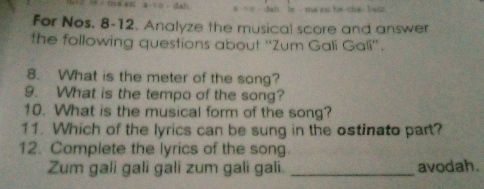 a vo dah 4 dah le ma an he cha l usz 
For Nos. 8-12. Analyze the musical score and answer 
the following questions about “Zum Gali Gali”. 
8. What is the meter of the song? 
9. What is the tempo of the song? 
10. What is the musical form of the song? 
11. Which of the lyrics can be sung in the ostinato part? 
12. Complete the lyrics of the song 
Zum gali gali gali zum gali gali. _avodah.