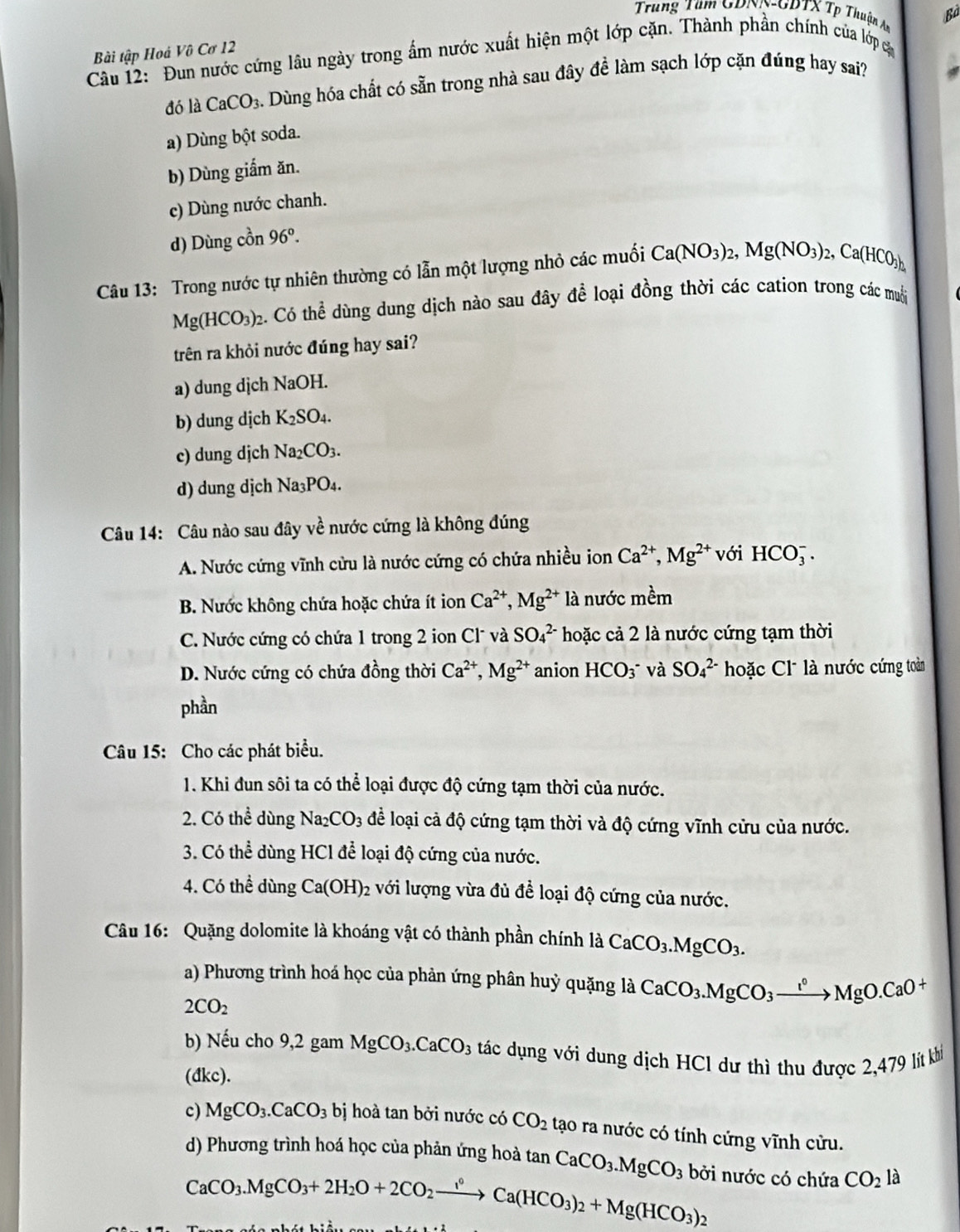 Trung Tầm GDNN-GDTX Tp Thuận An Bà
Bài tập Hoả Vô Cơ 12
Câu 12: Đun nước cứng lâu ngày trong ẩm nước xuất hiện một lớp cặn. Thành phần chính của lớp cá
đó là CaCO_3 Dùng hóa chất có sẵn trong nhà sau đây đề làm sạch lớp cặn đúng hay sai?
a) Dùng bột soda.
b) Dùng giắm ăn.
c) Dùng nước chanh.
d) Dùng cồn 96°.
Câu 13: Trong nước tự nhiên thường có lẫn một lượng nhỏ các muối Ca(NO_3)_2,Mg(NO_3)_2,Ca(HCO_3)_2,
Mg(HCO_3)_2 2. Có thể dùng dung dịch nào sau đây để loại đồng thời các cation trong các muỗi
trên ra khỏi nước đúng hay sai?
a) dung dịch NaOH.
b) dung dịch K_2SO_4.
c) dung djch Na_2CO_3.
d) dung dịch Na_3PO_4.
Câu 14: Câu nào sau đây về nước cứng là không đúng
A. Nước cứng vĩnh cửu là nước cứng có chứa nhiều ion Ca^(2+),Mg^(2+) với HCO_3^(-.
B. Nước không chứa hoặc chứa ít ion Ca^2+),Mg^(2+)la nước m êm
C. Nước cứng có chứa 1 trong 2 ion Cl và SO_4^((2-) hoặc cả 2 là nước cứng tạm thời
D. Nước cứng có chứa đồng thời Ca^2+),Mg^(2+) anion HCO_3^(- * và SO_4^(2-) hoặc Cl là nước cứng toàn
phần
Câu 15: Cho các phát biểu.
1. Khi đun sôi ta có thể loại được độ cứng tạm thời của nước.
2. Có thể dùng 1 sqrt(a) CO_3) dể loại cả độ cứng tạm thời và độ cứng vĩnh cửu của nước.
3. Có thể dùng HCl để loại độ cứng của nước.
4. Có thể dùng Ca(OH)_2 với lượng vừa đủ để loại độ cứng của nước.
Câu 16: Quặng dolomite là khoáng vật có thành phần chính là CaCO_3.MgCO_3.
a) Phương trình hoá học của phản ứng phân huỷ quặng là CaCO_3.MgCO_3xrightarrow I°MgO.CaO+
2CO_2
b) Nếu cho 9,2 gam MgCO_3.CaCO_3 tác dụng với dung dịch HCl dư thì thu được 2,479 lít khi
(đkc).
c) MgCO_3.CaCO_3bi hoà tan bởi nước có CO_2 tạo ra nước có tính cứng vĩnh cửu.
d) Phương trình hoá học của phản ứng hoà tan CaCO_3.MgCO_3 bởi nước có chứa CO_2la
CaCO_3.MgCO_3+2H_2O+2CO_2xrightarrow I°Ca(HCO_3)_2+Mg(HCO_3); )