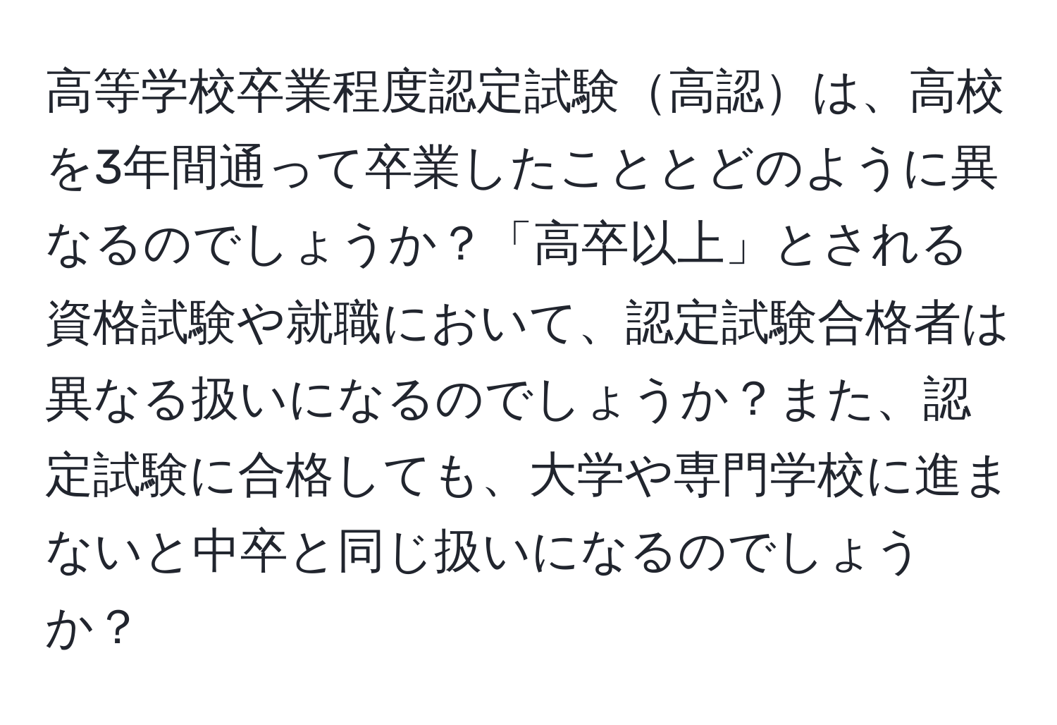 高等学校卒業程度認定試験高認は、高校を3年間通って卒業したこととどのように異なるのでしょうか？「高卒以上」とされる資格試験や就職において、認定試験合格者は異なる扱いになるのでしょうか？また、認定試験に合格しても、大学や専門学校に進まないと中卒と同じ扱いになるのでしょうか？