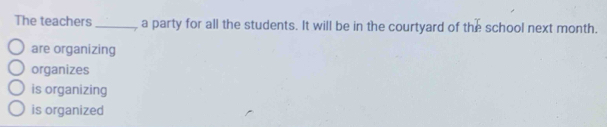 The teachers_ a party for all the students. It will be in the courtyard of the school next month.
are organizing
organizes
is organizing
is organized