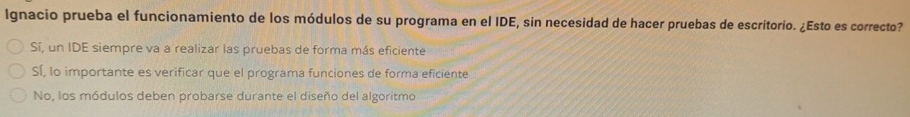 Ignacio prueba el funcionamiento de los módulos de su programa en el IDE, sin necesidad de hacer pruebas de escritorio. ¿Esto es correcto?
Sí, un IDE siempre va a realizar las pruebas de forma más eficiente
Sí, lo importante es verificar que el programa funciones de forma eficiente
No, los módulos deben probarse durante el diseño del algoritmo