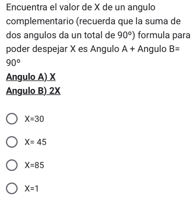 Encuentra el valor de X de un angulo
complementario (recuerda que la suma de
dos angulos da un total de 90°) formula para
poder despejar X es Angulo A+ Angulo B=
90°
Angulo A) X
Angulo B) 2X
X=30
X=45
X=85
X=1