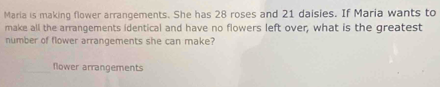 Maria is making flower arrangements. She has 28 roses and 21 daisies. If Maria wants to 
make all the arrangements identical and have no flowers left over, what is the greatest 
number of flower arrangements she can make? 
flower arrangements