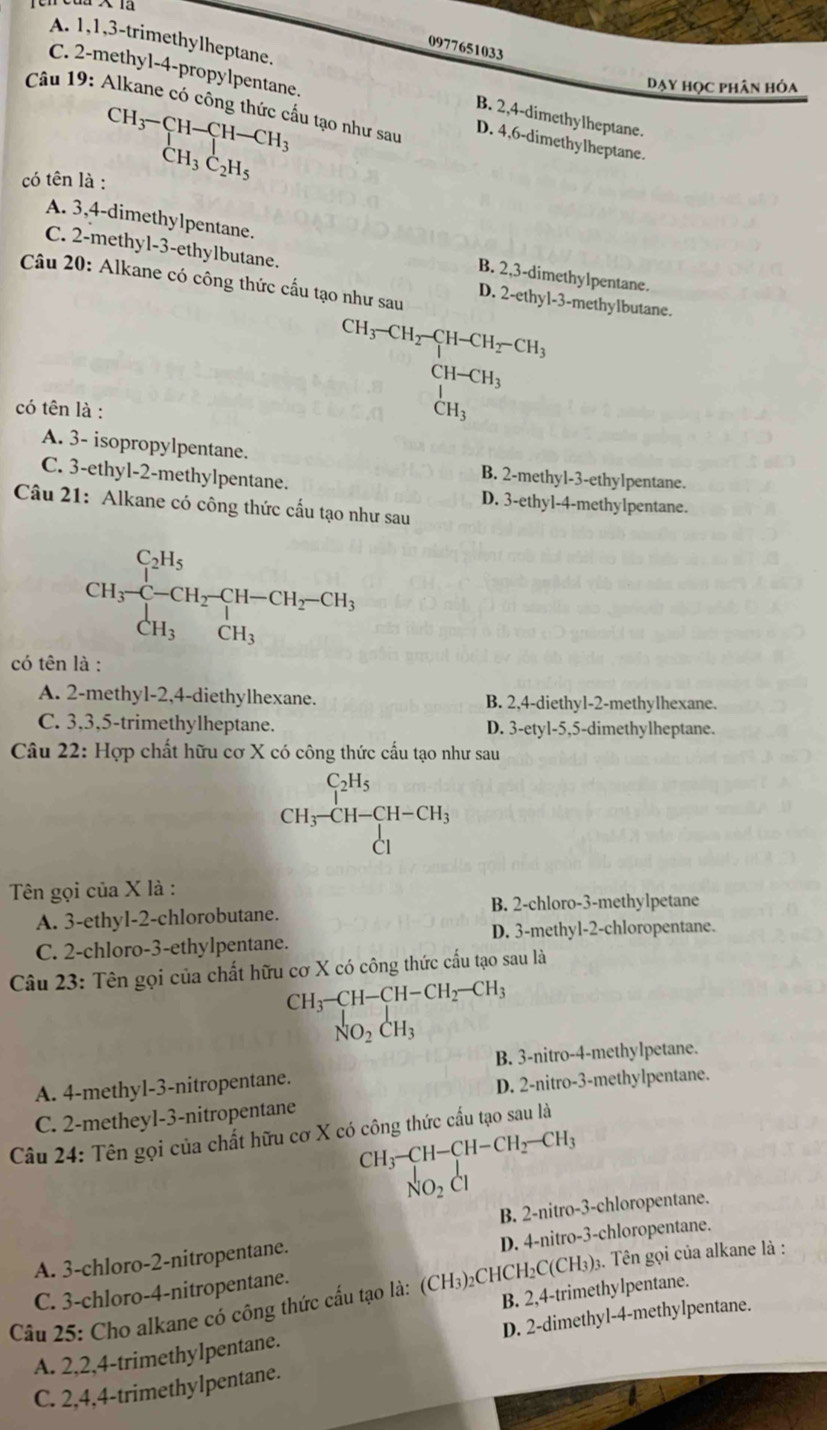 A. 1,1,3-trimethylheptane.
0977651033
Dạy học phân hóa
C. 2-methyl-4-propylpentane. D. 4,6-dimethylheptane.
Câu 19: Alkane có công thức cầu tạo như sau
beginarrayr CH_3-CH-CH-CH_3 CH_3C_2H_5endarray
B. 2,4-dimethylheptane.
có tên là :
C. 2-methyl-3-ethylbutane.
A. 3,4-dimethylpentane. B. 2,3-dimethylpentane.
Câu 20: Alkane có công thức cấu tạo như sau D. 2-ethyl-3-methylbutane.
có tên là :
beginarrayr CH_3-CH_2-CH_2-CH_3 CH-CH_3 CH_3endarray
A. 3- isopropylpentane.
B. 2-methyl-3-ethylpentane.
C. 3-ethyl-2-methylpentane. D. 3-ethyl-4-methylpentane.
Câu 21: Alkane có công thức cấu tạo như sau
CH_3xrightarrow []^C_2H_5CH_2-CH_2-CH_3 CH_3CH_3endarray.
có tên là :
A. 2-methyl-2,4-diethylhexane. B. 2,4-diethyl-2-methylhexane.
C. 3,3,5-trimethylheptane. D. 3-etyl-5,5-dimethylheptane.
Câu 22: Hợp chất hữu cơ X có công thức cấu tạo như sau
beginarrayr C_1-CH-CH-CH_3CH-CH-CH_3 Clendarray
Tên gọi của X là :
B. 2-chloro-3-methylpetane
A. 3-ethyl-2-chlorobutane.
D. 3-methyl-2-chloropentane.
C. 2-chloro-3-ethylpentane.
Câu 23: Tên gọi của chất hữu cơ X có công thức cấu tạo sau là
CH_3-CH-CH-CH_2-CH_3
_NO_2^CH_3
B. 3-nitro-4-methylpetane.
A. 4-methyl-3-nitropentane.
D. 2-nitro-3-methylpentane.
C. 2-metheyl-3-nitropentane
Câu 24: Tên gọi của chất hữu cơ X có công thức cấu tạo sau là
CH_3-CH-CH-CH_2-CH_3
_NO_2^l
B. 2-nitro-3-chloropentane.
D. 4-nitro-3-chloropentane.
A. 3-chloro-2-nitropentane.
Cầu 25: Cho alkane có công thức cấu tạo là: (CH₃)₂CHCH₂C(CH₃)₃. Tên gọi của alkane là :
C. 3-chloro-4-nitropentane.
B. 2,4-trimethylpentane.
A. 2,2,4-trimethylpentane. D. 2-dimethyl-4-methylpentane.
C. 2,4,4-trimethylpentane.