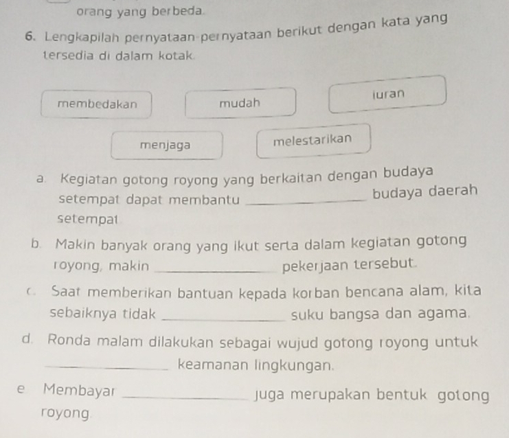 orang yang berbeda.
6. Lengkapilah pernyataan pernyataan berikut dengan kata yang
tersedia di dalam kotak.
membedakan mudah iuran
menjaga melestarikan
a. Kegiatan gotong royong yang berkaitan dengan budaya
setempat dapat membantu_
budaya daerah
setempat
b. Makin banyak orang yang ikut serta dalam kegiatan gotong
royong, makin _pekerjaan tersebut.
c Saat memberikan bantuan kępada korban bencana alam, kita
sebaiknya tidak _suku bangsa dan agama.
d. Ronda malam dilakukan sebagai wujud gotong royong untuk
_keamanan lingkungan.
e Membayar _juga merupakan bentuk gotong
royong