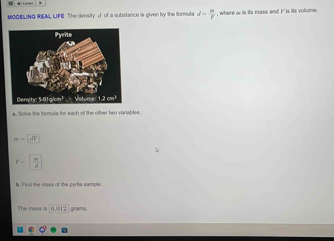 4》 Listen
MODELING REAL LIFE The density ♂ of a substance is given by the formula d= m/V  , where  is its mass and  is its volume.
a. Solve the formula for each of the other two variables.
m=|dV
V=| m/d 
b. Find the mass of the pyrite sample.
The mass is 6.012 grams.