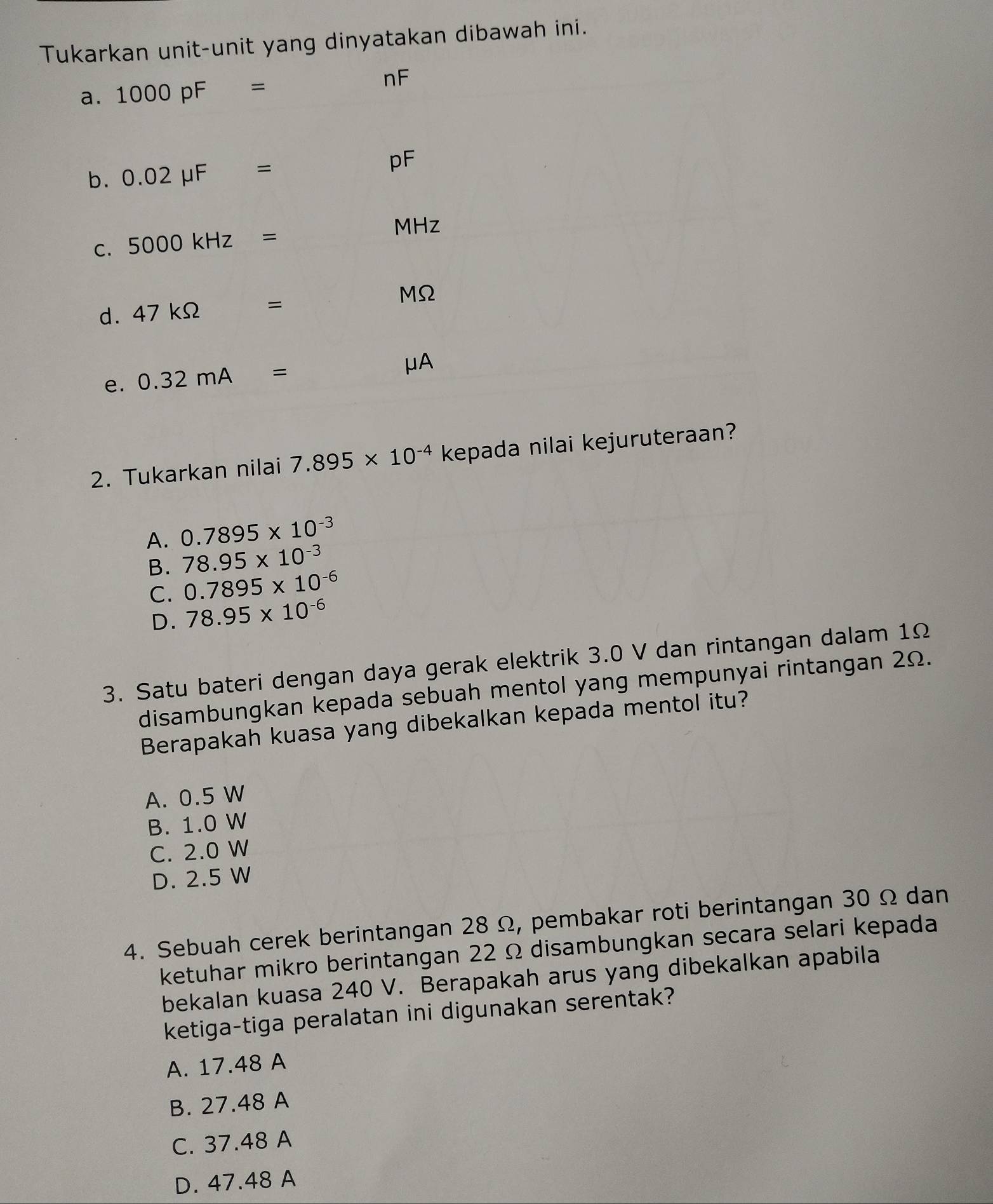 Tukarkan unit-unit yang dinyatakan dibawah ini.
a. 1000pF=
nF
b. 0.02mu F=
pF
C. 5000kHz=
MHz
d. 47kOmega =
MΩ
e. 0.32mA=
μA
2. Tukarkan nilai 7.895* 10^(-4) kepada nilai kejuruteraan?
A. 0.7895* 10^(-3)
B. 78.95* 10^(-3)
C. 0.7895* 10^(-6)
D. 78.95* 10^(-6)
3. Satu bateri dengan daya gerak elektrik 3.0 V dan rintangan dalam 1Ω
disambungkan kepada sebuah mentol yang mempunyai rintangan 2Ω.
Berapakah kuasa yang dibekalkan kepada mentol itu?
A. 0.5 W
B. 1.0 W
C. 2.0 W
D. 2.5 W
4. Sebuah cerek berintangan 28 Ω, pembakar roti berintangan 30 Ω dan
ketuhar mikro berintangan 22 Ω disambungkan secara selari kepada
bekalan kuasa 240 V. Berapakah arus yang dibekalkan apabila
ketiga-tiga peralatan ini digunakan serentak?
A. 17.48 A
B. 27.48 A
C. 37.48 A
D. 47.48 A