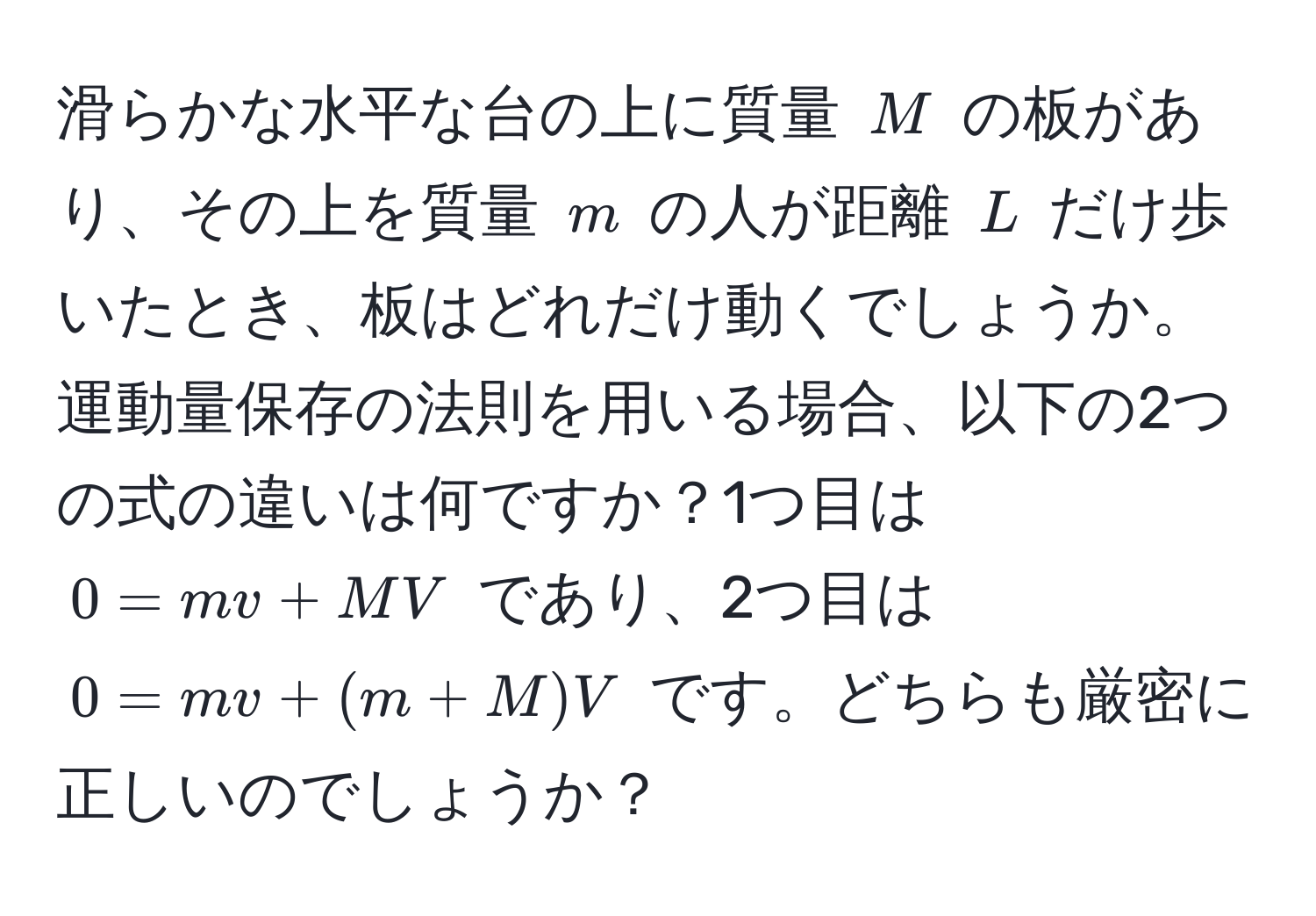 滑らかな水平な台の上に質量 $M$ の板があり、その上を質量 $m$ の人が距離 $L$ だけ歩いたとき、板はどれだけ動くでしょうか。運動量保存の法則を用いる場合、以下の2つの式の違いは何ですか？1つ目は $0 = mv + MV$ であり、2つ目は $0 = mv + (m + M)V$ です。どちらも厳密に正しいのでしょうか？