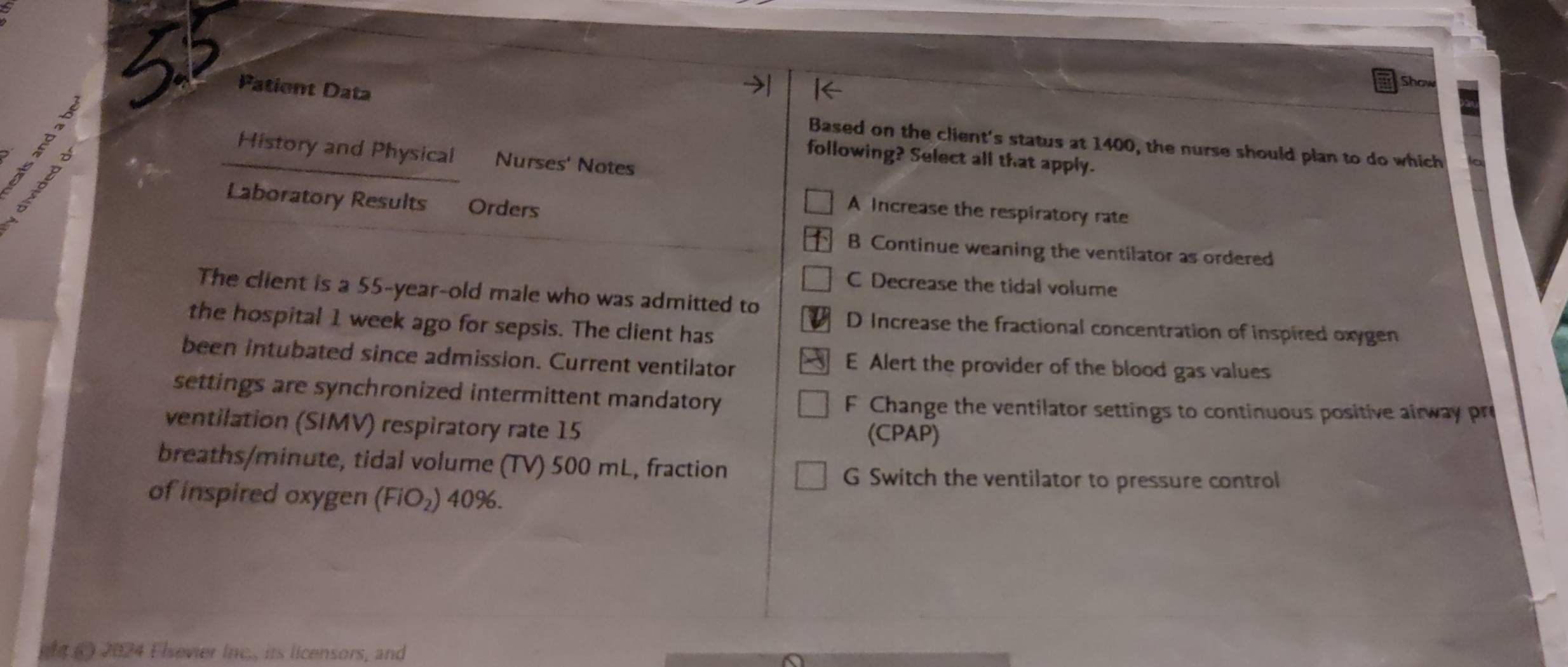 a
Show
a Patient Data Based on the client's status at 1400, the nurse should plan to do which
History and Physical Nurses' Notes
following? Select all that apply.
Laboratory Results Orders
A Increase the respiratory rate
B Continue weaning the ventilator as ordered
C Decrease the tidal volume
The client is a 55-year-old male who was admitted to
the hospital 1 week ago for sepsis. The client has
D Increase the fractional concentration of inspired oxygen
been intubated since admission. Current ventilator E Alert the provider of the blood gas values
settings are synchronized intermittent mandatory F Change the ventilator settings to continuous positive airway pr
ventilation (SIMV) respiratory rate 15 (CPAP)
breaths/ minute, tidal volume (TV) 500 mL, fraction
G Switch the ventilator to pressure control
of inspired oxygen (FiO_2) 40%.
gh () 2024 Elsevier Inc., its licensors, and