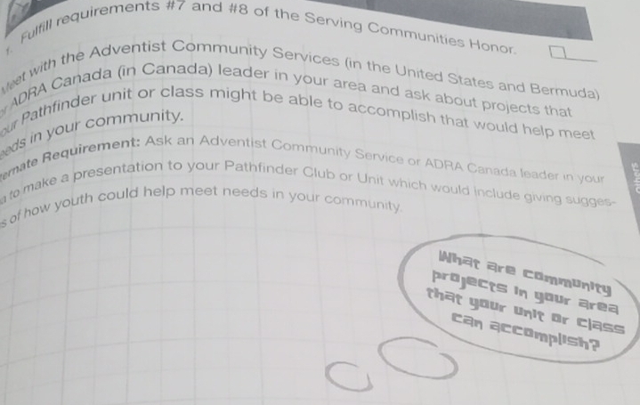 Fulfill requirements #7 and #8 of the Serving Communities Honor. 
t with the Adventist Community Services (in the United States and Bermuda) 
ADRA Canada (in Canada) leader in your area and ask about projects that 
our Pathfinder unit or class might be able to accomplish that would help meet 
eds in your community. 
emate Requirement: Ask an Adventist Community Service or ADRA Canada leader in your 
to make a presentation to your Pathfinder Club or Unit which would include giving sugges- 
s of how youth could help meet needs in your community. 
What are community 
projects in your area 
that your unit or class 
can accomplish?