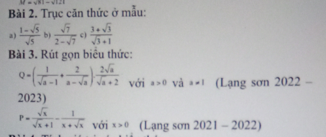 M=sqrt(81)-sqrt(121)
Bài 2. Trục căn thức ở mẫu: 
a)  (1-sqrt(5))/sqrt(5)  b )  sqrt(7)/2-sqrt(7)  c )  (3+sqrt(3))/sqrt(3)+1 
Bài 3. Rút gọn biêu thức:
Q=( 1/sqrt(a)-1 + 2/a-sqrt(a) ). 2sqrt(a)/sqrt(a)+2  với a>0 và a!= 1 (Lạng sơn 2022 - 
2023)
P= sqrt(x)/sqrt(x)+1 - 1/x+sqrt(x)  với x>0 (Lạng sơn 2021-2022)