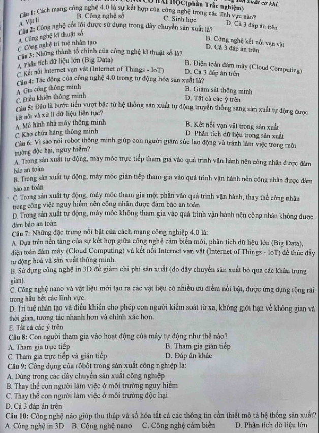 sun xuất cơ khí.
Cổ BAi HộC (phân Trắc nghiệm)
Cầu 1: Cách mạng công nghệ 4.0 là sự kết hợp của công nghệ trong các lĩnh vực nào?
A. Vật li
B. Công nghệ số C. Sinh học
D. Cả 3 đáp án trên
Cầu 2: Công nghệ cốt lõi được sử dụng trong dây chuyền sản xuất là?
A Công nghệ kĩ thuật số
C Công nghệ trí tuệ nhân tạo
B. Công nghệ kết nổi vạn vật
D. Cà 3 đáp án trên
Cầu 3: Những thành tổ chính của công nghệ kĩ thuật số là?
A. Phân tích dữ liệu lớn (Big Data)
B. Điện toán đám mây (Cloud Computing)
C Kết nối Internet vạn vật (Internet of Things - IoT) D. Cả 3 đáp án trên
Cu 4: Tác động của cộng nghệ 4.0 trong tự động hóa sản xuất là?
A. Gia công thông minh
B. Giám sát thông minh
C. Điều khiển thông minh
D. Tất cả các ý trên
Câu 5: Đầu là bước tiến vượt bậc từ hệ thống sản xuất tự động truyền thống sang sản xuất tự động được
kết nối và xử lí dữ liệu liên tục?
A. Mô hình nhà máy thông minh
B. Kết nối vạn vật trong sản xuất
C. Kho chứa hàng thông minh
D. Phân tích dữ liệu trong sản xuất
Cầu 6: Vì sao nói robot thông minh giúp con người giảm sức lao động và tránh làm việc trong môi
trường độc hại, nguy hiểm?
A Trong sản xuất tự động, máy móc trực tiếp tham gia vào quá trình vận hành nên công nhân được đàm
bảo an toàn
B. Trong sản xuất tự động, máy móc gián tiếp tham gia vào quá trình vận hành nên công nhân được đảm
báo an toàn
C. Trong sản xuất tự động, máy móc tham gia một phần vào quá trình vận hành, thay thế công nhân
trong công việc nguy hiểm nên công nhân được đảm bảo an toàn
D. Trong sản xuất tự động, máy móc không tham gia vào quá trình vận hành nên công nhân không được
đảm bảo an toàn
Câu 7: Những đặc trưng nổi bật của cách mạng công nghiệp 4.0 là:
A. Dựa trên nền tảng của sự kết hợp giữa công nghệ cảm biến mới, phân tích dữ liệu lớn (Big Data),
điện toán đám mây (Cloud Computing) và kết nối Internet vạn vật (Internet of Things - IoT) đề thúc đầy
tự động hoá và sản xuất thông minh.
B. Sử dụng công nghệ in 3D đề giảm chi phí sản xuất (do dây chuyền sản xuất bỏ qua các khâu trung
gian).
C. Công nghệ nano và vật liệu mới tạo ra các vật liệu có nhiều ưu điểm nổi bật, được ứng dụng rộng rãi
trong hầu hết các lĩnh vực.
D. Trí tuệ nhân tạo và điều khiền cho phép con người kiểm soát từ xa, không giới hạn về không gian và
thời gian, tương tác nhanh hơn và chính xác hơn.
E. Tất cả các ý trên
Câu 8: Con người tham gia vào hoạt động của máy tự động như thế nào?
A. Tham gia trực tiếp B. Tham gia gián tiếp
C. Tham gia trực tiếp và gián tiếp D. Đáp án khác
Câu 9: Công dụng của rôbốt trong sản xuất công nghiệp là:
A. Dùng trong các dây chuyền sản xuất công nghiệp
B. Thay thế con người làm việc ở môi trường nguy hiểm
C. Thay thế con người làm việc ở môi trường độc hại
D. Cả 3 đáp án trên
Câu 10: Công nghệ nào giúp thu thập và số hóa tất cả các thông tin cần thiết mô tả hệ thống sản xuất?
A. Công nghệ in 3D B. Công nghệ nano C. Công nghệ cảm biến D. Phân tích dữ liệu lớn