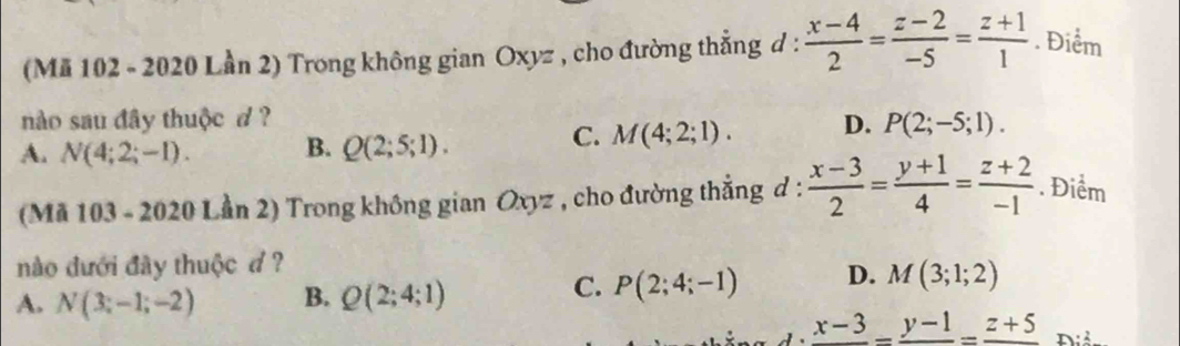 (Mã 102 - 2020 Lần 2) Trong không gian Oxyz , cho đường thẳng d :  (x-4)/2 = (z-2)/-5 = (z+1)/1 . Điểm
nào sau đây thuộc d ? D. P(2;-5;1).
A. N(4;2;-1). B. Q(2;5;1).
C. M(4;2;1). 
(Mã 103 - 2020 Lần 2) Trong không gian Oxyz , cho đường thẳng d :  (x-3)/2 = (y+1)/4 = (z+2)/-1 . Điểm
nào đưới đây thuộc đ ?
A. N(3;-1;-2) B. Q(2;4;1)
C. P(2;4;-1) D. M(3;1;2)
frac x-3-frac y-1=frac z+5