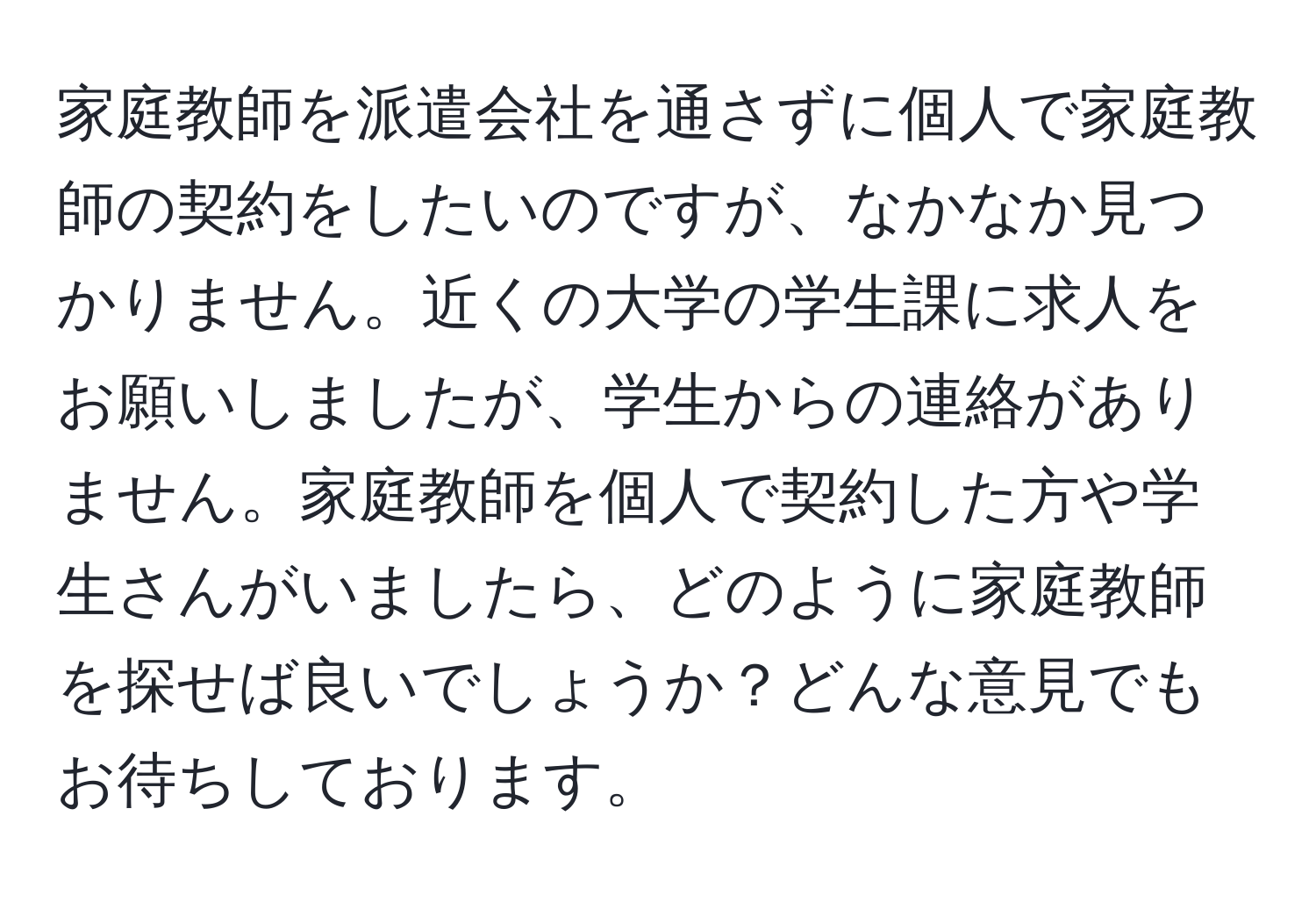 家庭教師を派遣会社を通さずに個人で家庭教師の契約をしたいのですが、なかなか見つかりません。近くの大学の学生課に求人をお願いしましたが、学生からの連絡がありません。家庭教師を個人で契約した方や学生さんがいましたら、どのように家庭教師を探せば良いでしょうか？どんな意見でもお待ちしております。