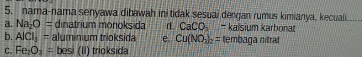 nama-nama senyawa dibawah ini tidak sesuai dengan rumus kimianya, kecuali
a. Na_2O= dinatrium monoksida d. CaCO_3= kalsium karbonat
b. AlCl_3= aluminium trioksida e. Cu(NO_3)_2= tembaga nitrat
C. Fe_2O_3= besi (II) trioksida