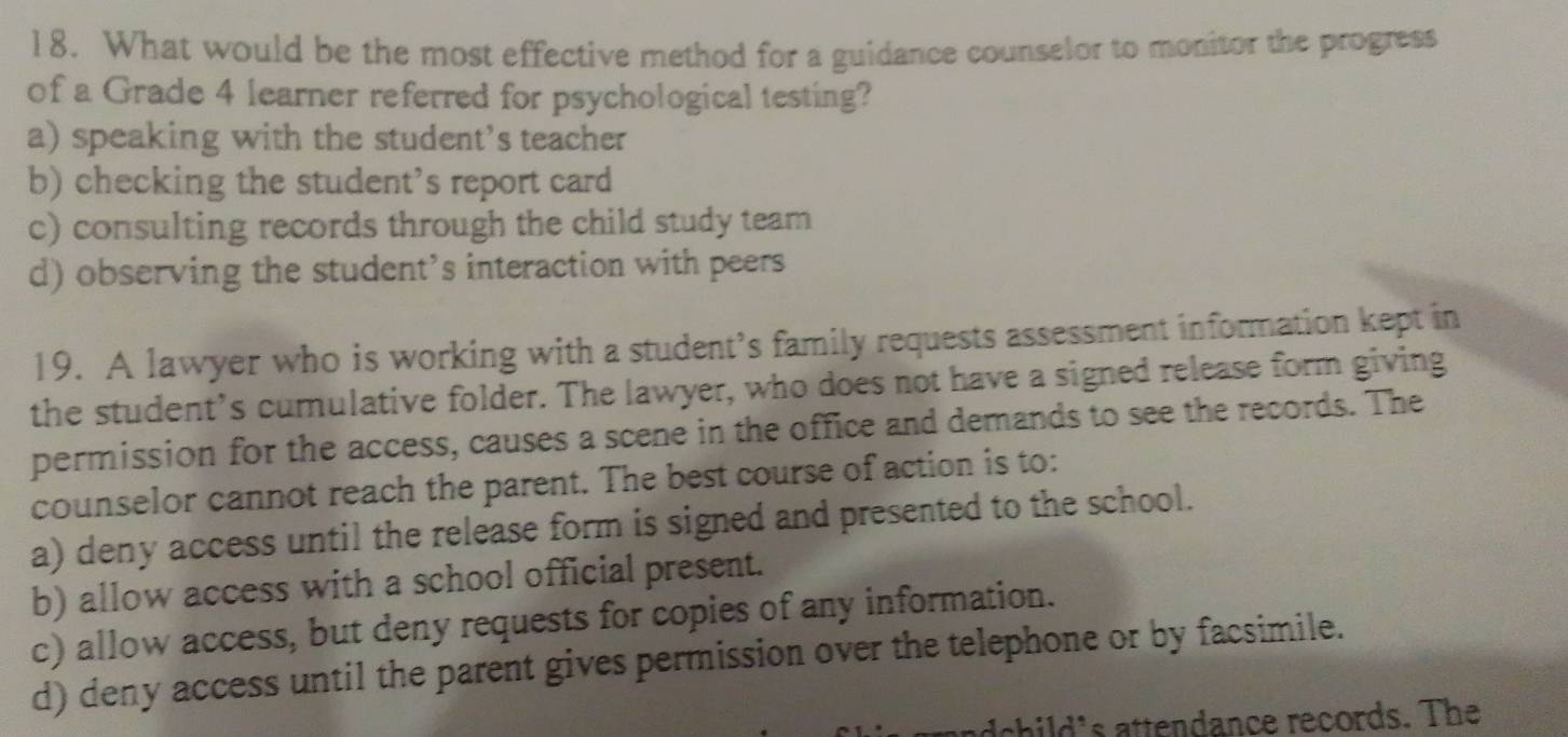 What would be the most effective method for a guidance counselor to monitor the progress
of a Grade 4 learner referred for psychological testing?
a) speaking with the student’s teacher
b) checking the student's report card
c) consulting records through the child study team
d) observing the student’s interaction with peers
19. A lawyer who is working with a student’s family requests assessment information kept in
the student’s cumulative folder. The lawyer, who does not have a signed release form giving
permission for the access, causes a scene in the office and demands to see the records. The
counselor cannot reach the parent. The best course of action is to:
a) deny access until the release form is signed and presented to the school.
b) allow access with a school official present.
c) allow access, but deny requests for copies of any information.
d) deny access until the parent gives permission over the telephone or by facsimile.
adchil ' s attendance records. The