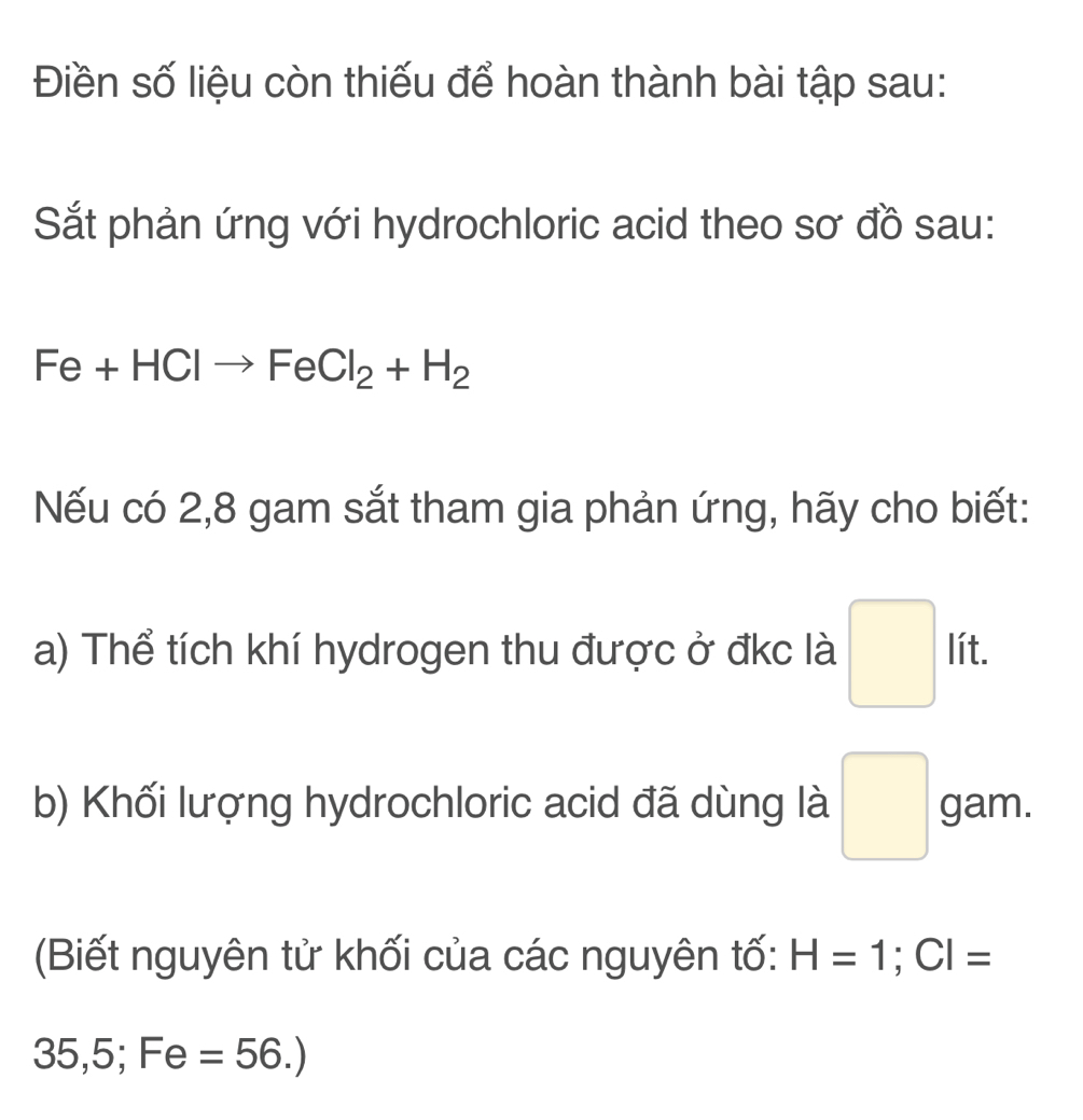 Điền số liệu còn thiếu để hoàn thành bài tập sau: 
Sắt phản ứng với hydrochloric acid theo sơ đồ sau:
Fe+HClto FeCl_2+H_2
Nếu có 2,8 gam sắt tham gia phản ứng, hãy cho biết: 
lít. 
a) Thể tích khí hydrogen thu được ở đkc là □ 11 
b) Khối lượng hydrochloric acid đã dùng là □ gam. 
(Biết nguyên tử khối của các nguyên tố: H=1; CI=
35,5; Fe=56.)