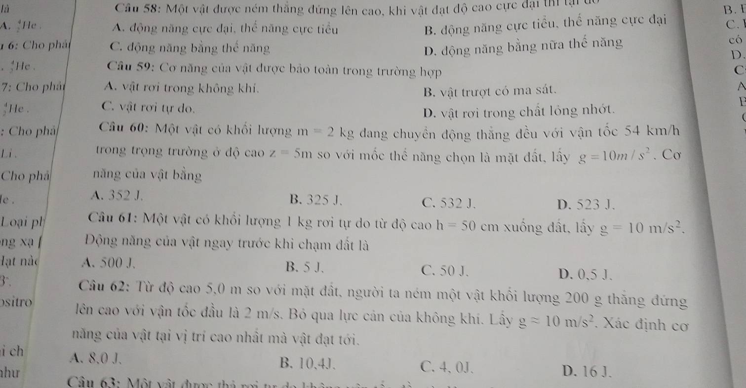 là  Cầu 58: Một vật được ném thắng đứng lên cao, khi vật đạt độ cao cực đại thi tại c
B. E
A. He A. động năng cực đại, thể năng cực tiểu
B. động năng cực tiểu, thế năng cực đại
C. 
1 6: Cho phát C. động năng bằng thế năng D. động năng bằng nữa thế năng
có
D.
. 'He .  Câu 59: Cơ năng của vật được bảo toàn trong trường hợp C
7: Cho phảt A. vật rơi trong không khí.
B. vật trượt có ma sát.
;He . C. vật rơi tự do.
F
D. vật rơi trong chất lỏng nhớt.
: Cho phả  Câu 60: Một vật có khối lượng m=2kg dang chuyền động thắng đều với vận tốc 54 km/h
Li .  trong trọng trường ở độ cao z=5m so với mốc thế năng chọn là mặt đất, lấy g=10m/s^2. Cơ
Cho phả năng của vật bằng
A. 352 J.
le . B. 325 J. C. 532 J. D. 523 J.
Loại ph  Câu 61: Một vật có khối lượng 1 kg rơi tự do từ độ cao h=50 cm xuống đất, lấy g=10m/s^2.
ng xạ  Động năng của vật ngay trước khi chạm đất là
Hạt nàc A. 500 J. B. 5 J. C. 50 J.
3.
D. 0,5 J.
Câu 62: Từ độ cao 5,0 m so với mặt đất, người ta ném một vật khổi lượng 200 g thăng đứng
sitro lên cao với vận tốc đầu là 2 m/s. Bó qua lực cản của không khí. Lây gapprox 10m/s^2. Xác định cơ
năng của vật tại vị trí cao nhất mà vật đạt tới.
i ch A. 8,0 J. B.10,4J. C. 4、0J. D. 16 J.
hư  Câu 63: Một vật được thả rợi