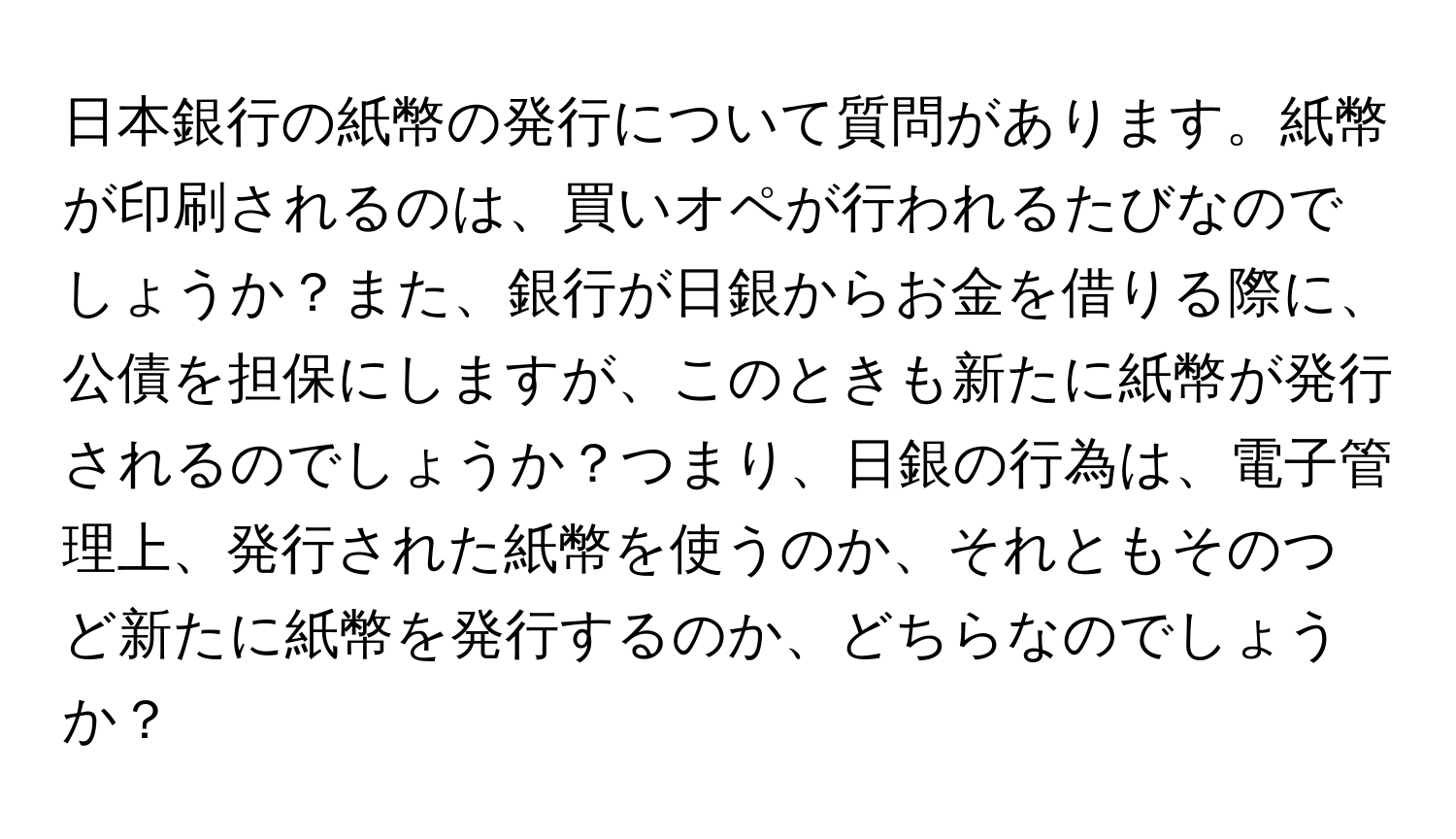 日本銀行の紙幣の発行について質問があります。紙幣が印刷されるのは、買いオペが行われるたびなのでしょうか？また、銀行が日銀からお金を借りる際に、公債を担保にしますが、このときも新たに紙幣が発行されるのでしょうか？つまり、日銀の行為は、電子管理上、発行された紙幣を使うのか、それともそのつど新たに紙幣を発行するのか、どちらなのでしょうか？