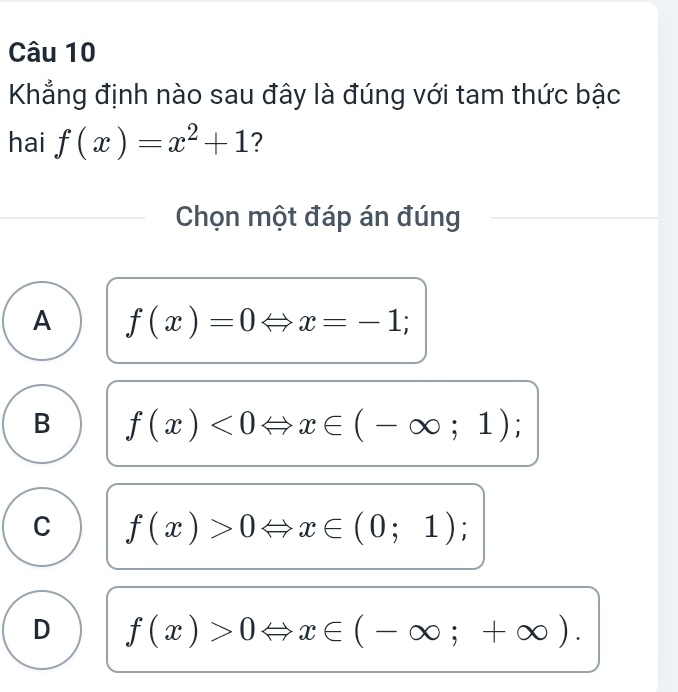 Khẳng định nào sau đây là đúng với tam thức bậc
hai f(x)=x^2+1 ?
Chọn một đáp án đúng
A f(x)=0Leftrightarrow x=-1;
B f(x)<0Leftrightarrow x∈ (-∈fty ;1);
C f(x)>0Leftrightarrow x∈ (0;1);
D f(x)>0Leftrightarrow x∈ (-∈fty ;+∈fty ).