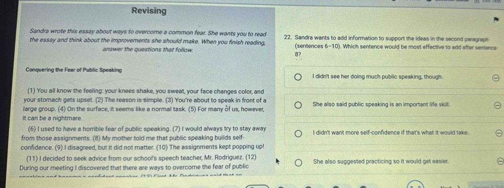 Revising
Sandra wrote this essay about ways to overcome a common fear. She wants you to read 22. Sandra wants to add information to support the ideas in the second paragraph
the essay and think about the improvements she should make. When you finish reading, (sentences 6-10). Which sentence would be most effective to add after sentence
answer the questions that follow.
8?
Conquering the Fear of Public Speaking I didn't see her doing much public speaking, though.
(1) You all know the feeling: your knees shake, you sweat, your face changes color, and
your stomach gets upset. (2) The reason is simple. (3) You're about to speak in front of a
large group. (4) On the surface, it seems like a normal task. (5) For many of us, however, She also said public speaking is an important life skill.
it can be a nightmare.
(6) I used to have a horrible fear of public speaking. (7) I would always try to stay away I didn't want more self-confidence if that's what it would take.
from those assignments. (8) My mother told me that public speaking builds self-
confidence. (9) I disagreed, but it did not matter. (10) The assignments kept popping up!
(11) I decided to seek advice from our school's speech teacher, Mr. Rodriguez. (12)
During our meeting I discovered that there are ways to overcome the fear of public She also suggested practicing so it would get easier.